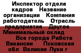 Инспектор отдела кадров › Название организации ­ Компания-работодатель › Отрасль предприятия ­ Другое › Минимальный оклад ­ 22 000 - Все города Работа » Вакансии   . Псковская обл.,Великие Луки г.